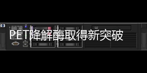 PET降解酶取得新突破，塑料有望进入生态循环